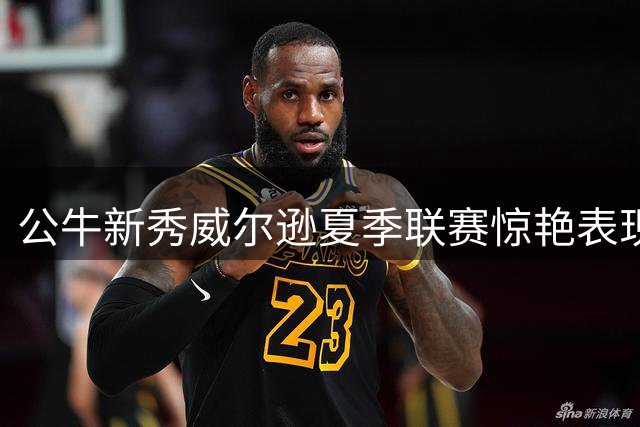 公牛新秀威尔逊夏季联赛惊艳表现 训练师揭秘其进攻天赋超预期