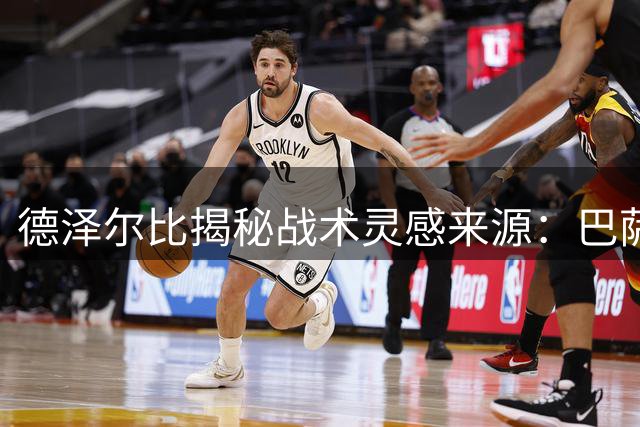 德泽尔比揭秘战术灵感来源：巴萨哲学与生活智慧铸就执教理念
