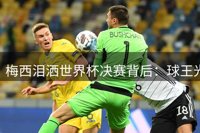 梅西泪洒世界杯决赛背后：球王光环下的真实困境与未竟梦想