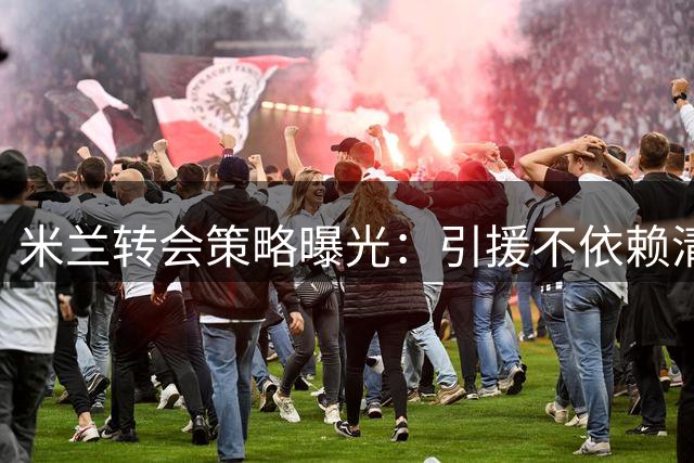 米兰转会策略曝光：引援不依赖清洗 多笔交易正在推进