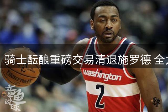骑士酝酿重磅交易清退施罗德 全力追逐库明加与沃森两大锋线悍将