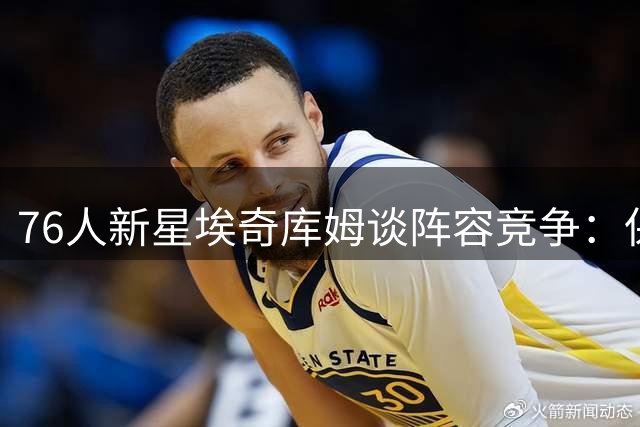 76人新星埃奇库姆谈阵容竞争：保持本色继续进取