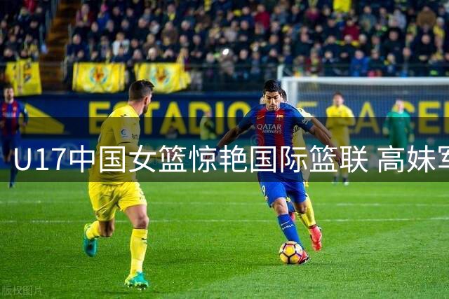 U17中国女篮惊艳国际篮联 高妹军团展现全能篮球魅力